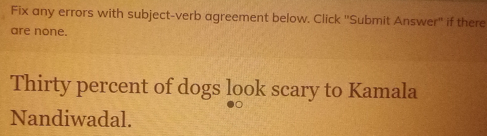 Fix any errors with subject-verb agreement below. Click "Submit Answer" if there 
are none. 
Thirty percent of dogs look scary to Kamala 
Nandiwadal.