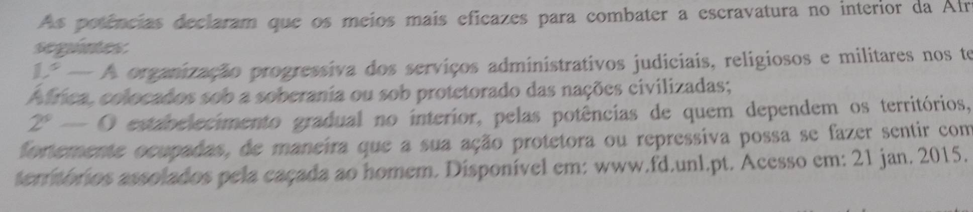 As potências declaram que os meios mais eficazes para combater a escravatura no interior da Afr 
seguntes
1°-A A organização progressiva dos serviços administrativos judiciais, religiosos e militares nos te 
Africa, colocados sob a soberania ou sob protetorado das nações civilizadas;
2^x-0 estabelecimento gradual no interior, pelas potências de quem dependem os territórios, 
fortemente ocupadas, de maneira que a sua ação protetora ou repressiva possa se fazer sentir com 
terrmórios assolados pela caçada ao homem. Disponível em: www.fd.unl.pt. Acesso em: 21 jan. 2015.