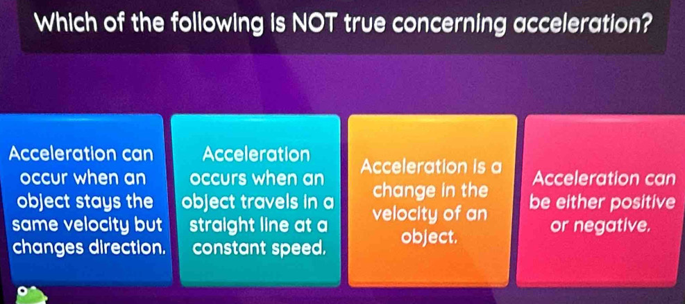 Which of the following is NOT true concerning acceleration?
Acceleration can Acceleration Acceleration is a
occur when an occurs when an Acceleration can
object stays the object travels in a change in the be either positive
same velocity but straight line at a velocity of an or negative.
changes direction. constant speed.
object.