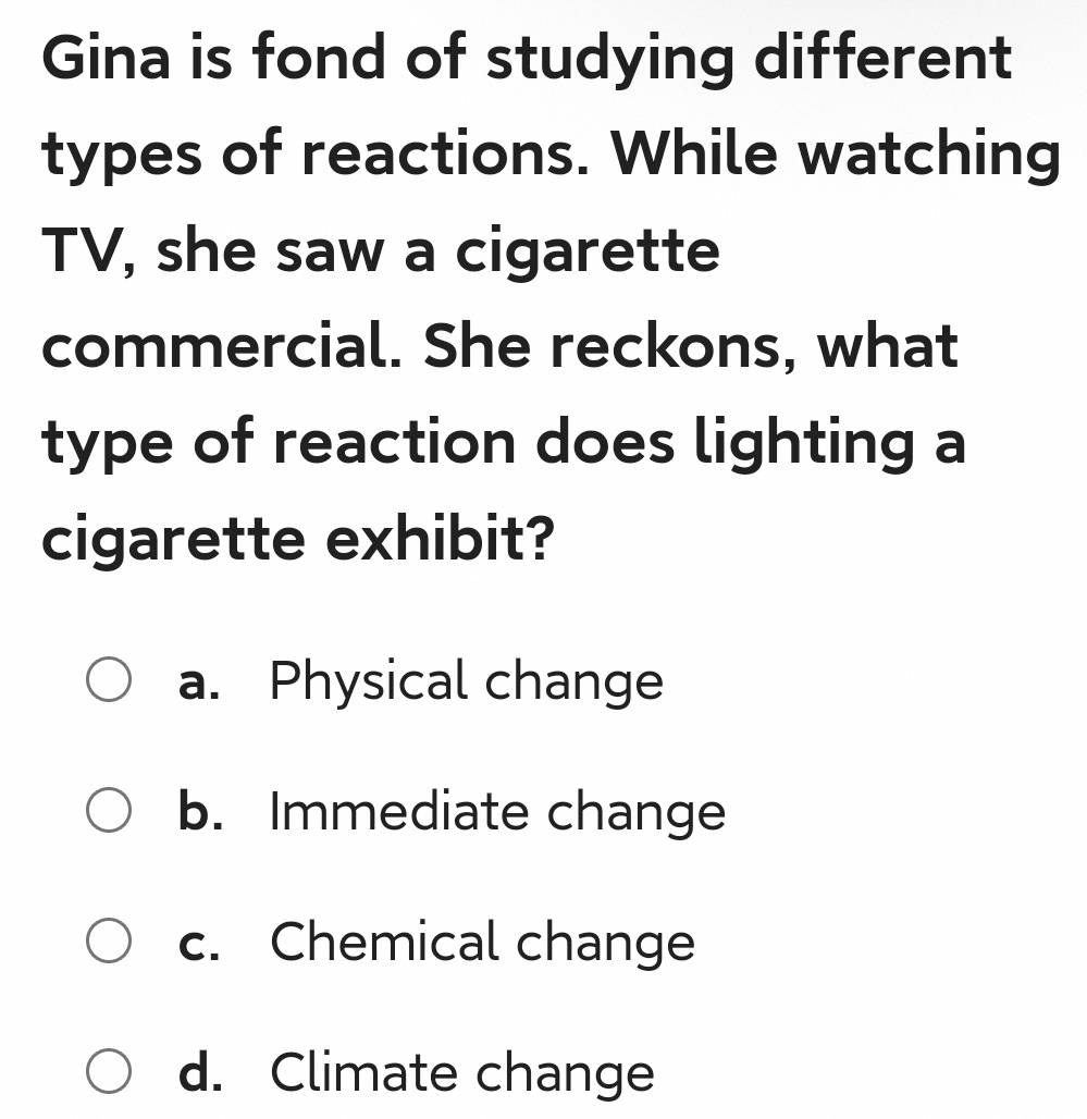 Gina is fond of studying different
types of reactions. While watching
TV, she saw a cigarette
commercial. She reckons, what
type of reaction does lighting a
cigarette exhibit?
a. Physical change
b. Immediate change
c. Chemical change
d. Climate change