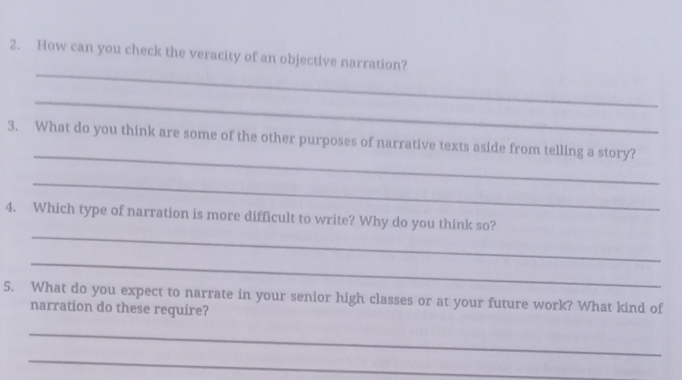 How can you check the veracity of an objective narration? 
_ 
_ 
3. What do you think are some of the other purposes of narrative texts aside from telling a story? 
_ 
_ 
4. Which type of narration is more difficult to write? Why do you think so? 
_ 
5. What do you expect to narrate in your senior high classes or at your future work? What kind of 
narration do these require? 
_ 
_