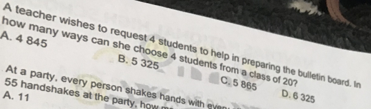 A teacher wishes to request 4 students to help in preparing the bulletin board. In
A. 4 845 B. 5 325
how many ways can she choose 4 students from a class of 201
At a party, every person shakes hands with ever
C. 5 865 D. 6 325
55 handshakes at the party, how
A. 11