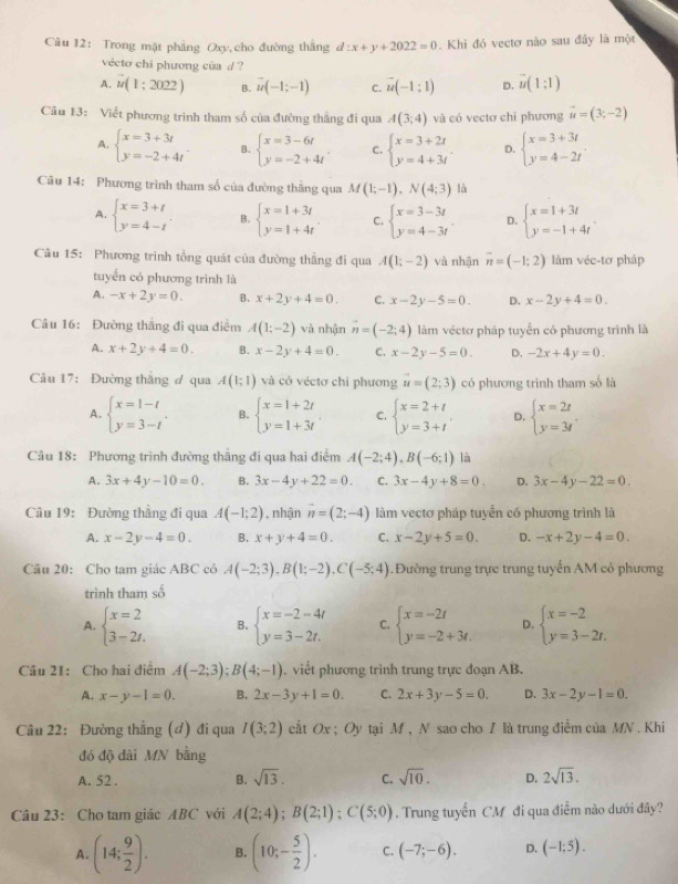 Trong mật phẳng Oxy, cho đường thắng d:x+y+2022=0.  Khi đó vectơ nào sau đây là một
vécto chi phương cùa d ?
A. vector u(1;2022) B. vector u(-1;-1) C. vector u(-1;1) D. vector u(1;1)
Cầu 13: Viết phương trình tham số của đường thắng đi qua A(3;4) và có vectơ chi phương vector u=(3;-2)
A. beginarrayl x=3+3t y=-2+4tendarray. B. beginarrayl x=3-6t y=-2+4tendarray. . C. beginarrayl x=3+2t y=4+3tendarray. . D. beginarrayl x=3+3t y=4-2tendarray. .
Câu 14: Phương trình tham số của đường thắng qua M(1;-1),N(4;3) là
A. beginarrayl x=3+t y=4-tendarray. . B. beginarrayl x=1+3t y=1+4tendarray. C. beginarrayl x=3-3t y=4-3tendarray. D. beginarrayl x=1+3t y=-1+4tendarray. .
Câu 15: Phương trình tổng quát của đường thắng đi qua A(1;-2) và nhận overline n=(-1;2) làm véc-tơ pháp
tuyển có phương trình là
A. -x+2y=0. B. x+2y+4=0. C. x-2y-5=0. D. x-2y+4=0.
Câu 16: Đường thắng đi qua điểm A(1;-2) và nhận vector n=(-2;4) làm véctơ pháp tuyển có phương trình là
A. x+2y+4=0. B. x-2y+4=0. C. x-2y-5=0. D. -2x+4y=0.
Câu 17: Đường thăng ơ qua A(1;1) và có véctơ chi phương vector u=(2;3) có phương trình tham số là
A. beginarrayl x=1-t y=3-tendarray. . B. beginarrayl x=1+2t y=1+3tendarray. C. beginarrayl x=2+t y=3+tendarray. . D. beginarrayl x=2t y=3tendarray. .
Câu 18: Phương trình đường thắng đi qua hai điểm A(-2;4),B(-6;1) là
A. 3x+4y-10=0. B. 3x-4y+22=0. C. 3x-4y+8=0. D. 3x-4y-22=0.
Câu 19: Đường thẳng đi qua A(-1;2) , nhận vector n=(2;-4) làm vectơ pháp tuyến có phương trình là
A. x-2y-4=0. B. x+y+4=0. C. x-2y+5=0. D. -x+2y-4=0.
Câu 20: Cho tam giác ABC có A(-2;3),B(1;-2),C(-5;4). Đường trung trực trung tuyển AM có phương
trình tham số
A. beginarrayl x=2 3-2t.endarray. B. beginarrayl x=-2-4t y=3-2t.endarray. C. beginarrayl x=-2t y=-2+3t.endarray. D. beginarrayl x=-2 y=3-2t.endarray.
Câu 21: Cho hai điểm A(-2;3);B(4;-1). viết phương trình trung trực đoạn AB.
A. x-y-1=0. B. 2x-3y+1=0. C. 2x+3y-5=0. D. 3x-2y-1=0.
Câu 22: Đường thẳng (đ) đi qua I(3;2) cất Ox ; Oy tại M , N sao cho I là trung điễm của MN . Khi
đó độ dài MN bằng
A. 52 . B. sqrt(13). C. sqrt(10). D. 2sqrt(13).
Câu 23: Cho tam giác ABC với A(2;4);B(2;1);C(5;0). Trung tuyến CM đi qua điểm nào dưới đây?
A. (14; 9/2 ). B. (10;- 5/2 ). C. (-7;-6). D. (-1:5).