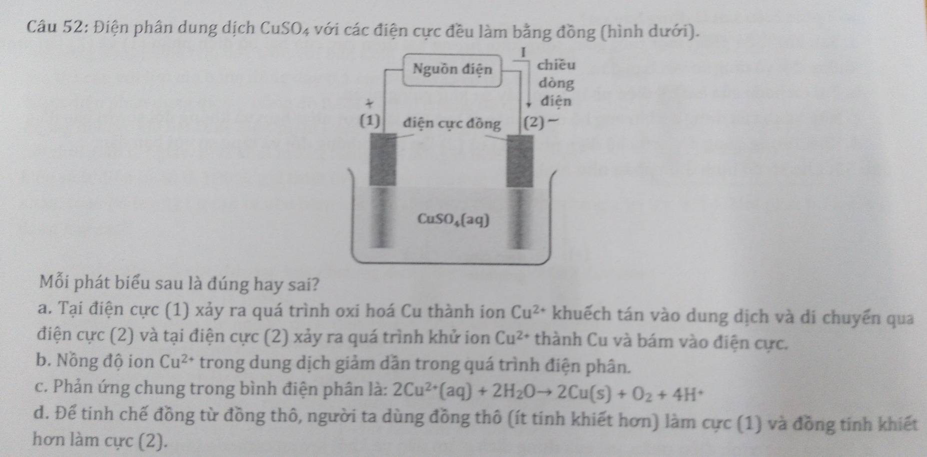 Điện phân dung dịch CuSO4 với các điện cực đều làm bằng đồng (hình dưới).
I 
Nguồn điện chiều
dòng
t điện
(1) điện cực đồng (2)~
CuSO_4(aq)
Mỗi phát biểu sau là đúng hay sai?
a. Tại điện cực (1) xảy ra quá trình oxi hoá Cu thành ion Cu^(2+) khuếch tán vào dung dịch và di chuyển qua
điện cực (2) và tại điện cực (2) xảy ra quá trình khử ion Cu^(2+) thành Cu và bám vào điện cực.
b. Nồng độ ion Cu^(2+) trong dung dịch giảm dần trong quá trình điện phân.
c. Phản ứng chung trong bình điện phân là: 2Cu^(2+)(aq)+2H_2Oto 2Cu(s)+O_2+4H^+
d. Để tinh chế đồng từ đồng thô, người ta dùng đồng thô (ít tinh khiết hơn) làm cực (1) và đồng tinh khiết
hơn làm cực (2).