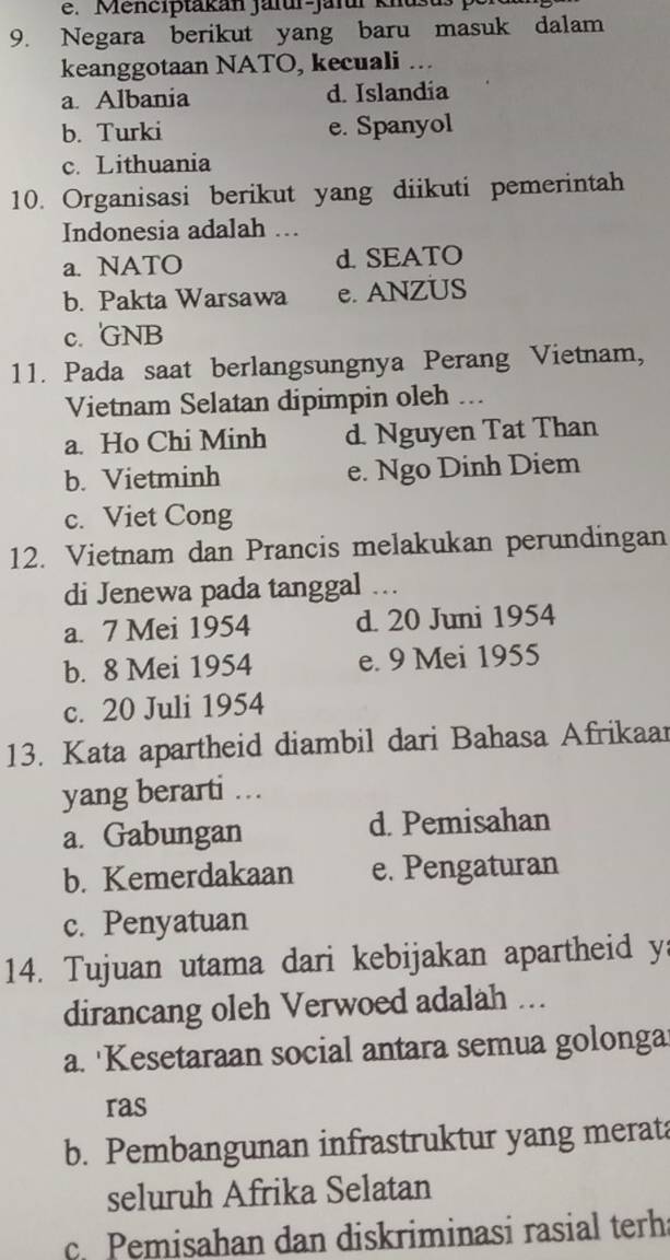 Menciptakan jarur-jarur knusus 
9. Negara berikut yang baru masuk dalam
keanggotaan NATO, kecuali ...
a. Albania d. Islandia
b. Turki e. Spanyol
c. Lithuania
10. Organisasi berikut yang diikuti pemerintah
Indonesia adalah ….
a. NATO d. SEATO
b. Pakta Warsawa e. ANZUS
c. GNB
11. Pada saat berlangsungnya Perang Vietnam,
Vietnam Selatan dipimpin oleh ...
a. Ho Chi Minh d. Nguyen Tat Than
b. Vietminh e. Ngo Dinh Diem
c. Viet Cong
12. Vietnam dan Prancis melakukan perundingan
di Jenewa pada tanggal …
a. 7 Mei 1954 d. 20 Juni 1954
b. 8 Mei 1954 e. 9 Mei 1955
c. 20 Juli 1954
13. Kata apartheid diambil dari Bahasa Afrikaar
yang berarti ...
a. Gabungan d. Pemisahan
b. Kemerdakaan e. Pengaturan
c. Penyatuan
14. Tujuan utama dari kebijakan apartheid y
dirancang oleh Verwoed adalah ...
a. 'Kesetaraan social antara semua golonga
ras
b. Pembangunan infrastruktur yang merata
seluruh Afrika Selatan
c. Pemisahan dan diskriminasi rasial terha