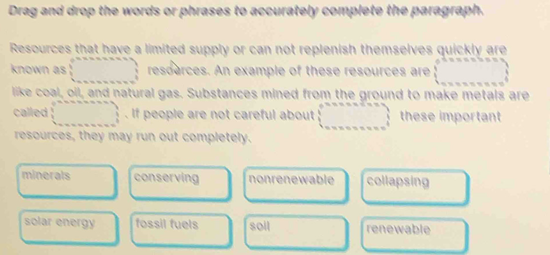 Drag and drop the words or phrases to accurately complete the paragraph.
Resources that have a limited supply or can not replenish themselves quickly are
known as □ resoarces. An example of these resources are beginarrayl 0.2.5.5.5* 3.5) 1..... 0* ...endarray
like coal, oil, and natural gas. Substances mined from the ground to make metals are
called □ . If people are not careful about (_ 75* □  =_  _  these important
resources, they may run out completely.
minerals conserving nonrenewable collapsing
solar energy fossil fuels soil renewable