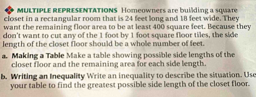 MULTIPLE REPRESENTATIONS Homeowners are building a square 
closet in a rectangular room that is 24 feet long and 18 feet wide. They 
want the remaining floor area to be at least 400 square feet. Because they 
don’t want to cut any of the 1 foot by 1 foot square floor tiles, the side 
length of the closet floor should be a whole number of feet. 
a. Making a Table Make a table showing possible side lengths of the 
closet floor and the remaining area for each side length. 
b. Writing an Inequality Write an inequality to describe the situation. Use 
your table to find the greatest possible side length of the closet floor.