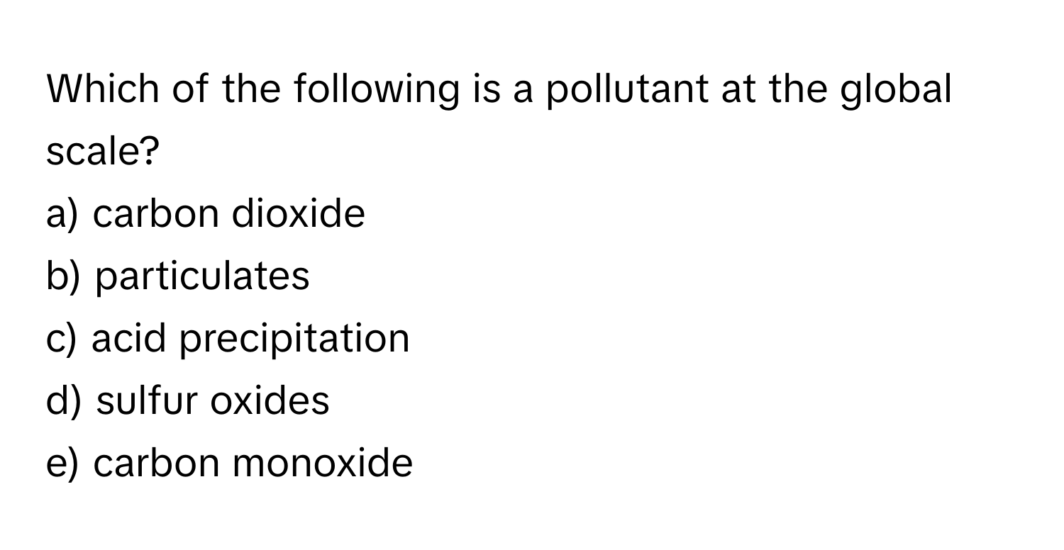 Which of the following is a pollutant at the global scale?

a) carbon dioxide
b) particulates
c) acid precipitation
d) sulfur oxides
e) carbon monoxide