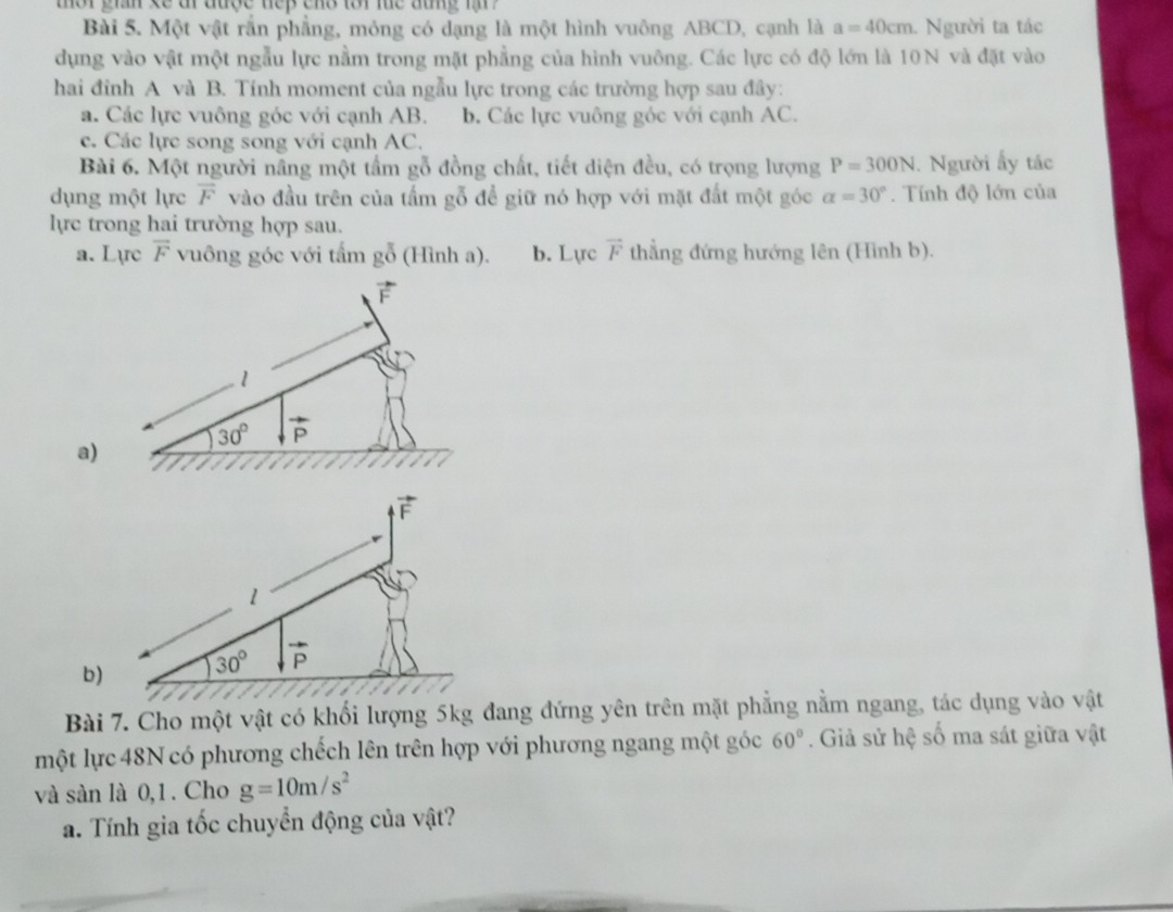 ter gin se ar ause nep ens tor lhe atng m   
Bài 5. Một vật rắn phẳng, mỏng có dạng là một hình vuông ABCD, cạnh là a=40cm Người ta tác
dụng vào vật một ngẫu lực nằm trong mặt phẳng của hình vuông. Các lực có độ lớn là 10N và đặt vào
hai đỉnh A và B. Tính moment của ngẫu lực trong các trường hợp sau đây:
a. Các lực vuông góc với cạnh AB. b. Các lực vuông góc với cạnh AC.
c. Các lực song song với cạnh AC.
Bài 6. Một người nâng một tấm gỗ đồng chất, tiết diện đều, có trọng lượng P=300N. Người ấy tác
dụng một lực overline F vào đầu trên của tấm gỗ để giữ nó hợp với mặt đất một góc alpha =30°. Tính độ lớn của
lực trong hai trường hợp sau.
a. Lực vector F vuông góc với tấm gỗ (Hình a). b. Lực vector F thẳng đứng hướng lên (Hình b).
a
b
Bài 7. Cho một vật có khối lượng 5kg đang đứng yên trên mặt phẳng nằm ngang, tác dụng vào vật
một lực 48N có phương chếch lên trên hợp với phương ngang một góc 60°. Giả sử hệ số ma sát giữa vật
và sàn là 0,1 . Cho g=10m/s^2
a. Tính gia tốc chuyển động của vật?