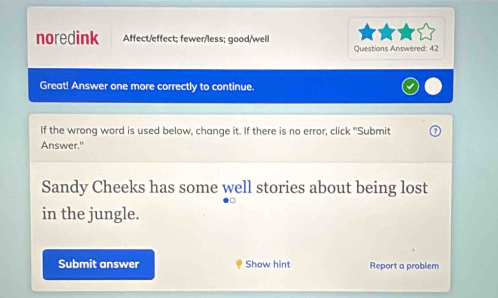 noredink Affect/effect; fewer/less; good/well 
Questions Answered: 42 
Great! Answer one more correctly to continue. 
If the wrong word is used below, change it. If there is no error, click "Submit 
Answer." 
Sandy Cheeks has some well stories about being lost 
in the jungle. 
Submit answer Show hint Report a problem