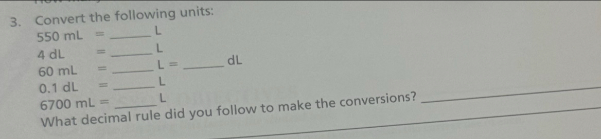 Convert the following units:
550mL= _ L
4 dL = _ L
60mL= _ L= _ dL
0.1dL= _ L
6700mL= _ L
What decimal rule did you follow to make the conversions?_ 
_