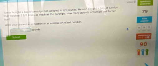 Video ⑧ 
Turner bought a bag of parsnips that weighed 4 1/3 pounds. He also bought a bag of turnips 
that weighed 2 5/6 times as much as the parsnips. How many pounds of turnips dld Turner 79 
buy? Tie 
Write your answer as a fraction or as a whole or mixed number.
pounds
Submit
90