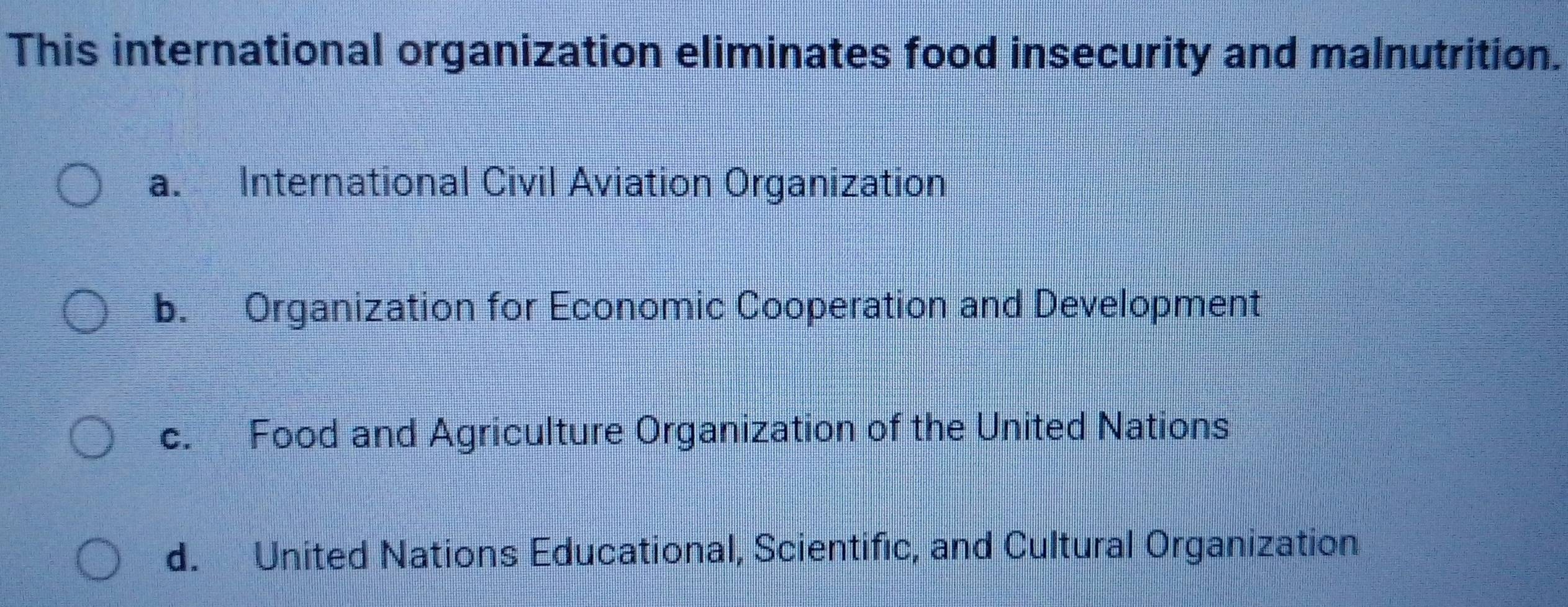 This international organization eliminates food insecurity and malnutrition.
a. International Civil Aviation Organization
b. Organization for Economic Cooperation and Development
c. Food and Agriculture Organization of the United Nations
d. United Nations Educational, Scientific, and Cultural Organization