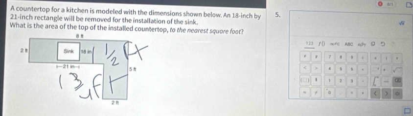 art 
A countertop for a kitchen is modeled with the dimensions shown below. An 18-inch by 5.
21-inch rectangle will be removed for the installation of the sink. 
What is the area of the top of the installed countertop, to the nearest square foot? 
123 ∫() ∞≠E ABC a, 
z w 7 B 9 4 
< 
> 4 5 6 1 
(□) $ 1 2 3 - 
≈ 7 0 < )