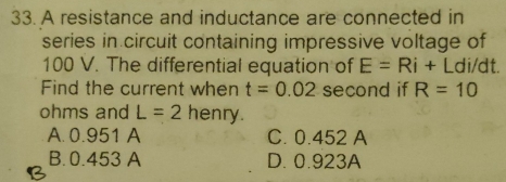 A resistance and inductance are connected in
series in circuit containing impressive voltage of
100 V. The differential equation of E=Ri+L di/dt.
Find the current when t=0.02 second if R=10
ohms and L=2 henry.
A. 0.951 A C. 0.452 A
B. 0.453 A D. 0.923A