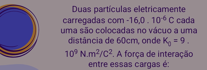 Duas partículas eletricamente 
carregadas com -16, 0.10^(-6)C cada 
uma são colocadas no vácuo a uma 
distância de 60cm, onde K_0=9.
10^9N.m^2/C^2. A força de interação 
entre essas cargas é: