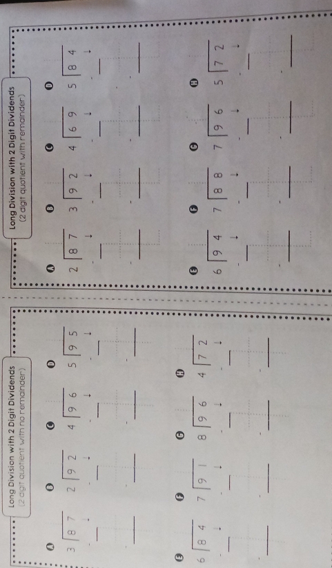 Long Division with 2 Digit Dividends Long Division with 2 Digit Dividends
(2 digit quotient with no remainder) (2 digit quotient with remainder)
0 0 0 0 ω 0 0 0
beginarrayr 3encloselongdiv 87endarray beginarrayr 2encloselongdiv 92endarray beginarrayr 4encloselongdiv 96endarray beginarrayr 2encloselongdiv 87endarray beginarrayr  3encloselongdiv 92endarray beginarrayr 4encloselongdiv 69endarray beginarrayr 5encloselongdiv 84endarray
_ □^(□) _ beginarrayr □^2 - __ beginarrayr □  -□  hline endarray _ beginarrayr 5encloselongdiv 9.5 - -4 hline endarray endarray _
_
- -_ ^1
_ beginarrayr □  -□  hline endarray __ _ ,_  ____
G θ
beginarrayr 6encloselongdiv 84endarray beginarrayr 7encloselongdiv 91endarray beginarrayr 8encloselongdiv 96end(array)^ beginarrayr 4encloselongdiv 72endarray  0 H
_
_
_. = _ _ 
beginarrayr 6encloselongdiv 94endarray beginarrayr 7encloselongdiv 88endarray beginarrayr 7encloselongdiv 96endarray beginarrayr 5encloselongdiv 72endarray
_
_
_
_
_ =□°
_...^circ  _ _ 1/2
:
_
_
_
 1/2 
_
__
_
-frac (□)°□  □°