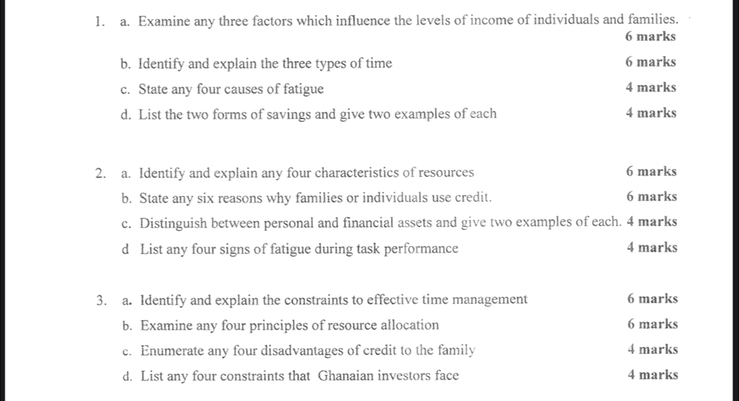 Examine any three factors which influence the levels of income of individuals and families. 
6 marks 
b. Identify and explain the three types of time 6 marks 
c. State any four causes of fatigue 4 marks 
d. List the two forms of savings and give two examples of each 4 marks 
2. a. Identify and explain any four characteristics of resources 6 marks 
b. State any six reasons why families or individuals use credit. 6 marks 
c. Distinguish between personal and financial assets and give two examples of each. 4 marks 
d List any four signs of fatigue during task performance 4 marks 
3. a. Identify and explain the constraints to effective time management 6 marks 
b. Examine any four principles of resource allocation 6 marks 
c. Enumerate any four disadvantages of credit to the family 4 marks 
d. List any four constraints that Ghanaian investors face 4 marks