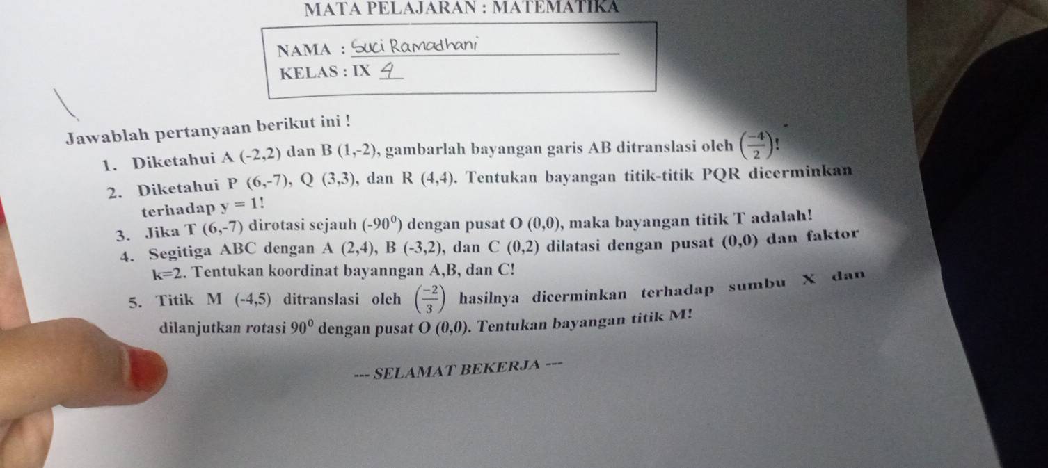 MATA PELAJARAN : MATEMÁTÍKA 
NAMA :_ 
KELAS : IX_ 
Jawablah pertanyaan berikut ini ! 
1. Diketahui A(-2,2) dan B(1,-2) , gambarlah bayangan garis AB ditranslasi oleh ( (-4)/2 )
2. Diketahui P(6,-7), Q(3,3) , dan R(4,4). Tentukan bayangan titik-titik PQR dicerminkan 
terhadap y=1
3. Jika T(6,-7) dirotasi sejauh (-90^0) dengan pusat O(0,0) , maka bayangan titik T adalah! 
4. Segitiga ABC dengan A(2,4), B(-3,2) , dan C(0,2) dilatasi dengan pusat (0,0) dan faktor
k=2. Tentukan koordinat bayanngan A, B, dan C! 
5. Titik M (-4,5) ditranslasi oleh ( (-2)/3 ) hasilnya dicerminkan terhadap sumbu X dan 
dilanjutkan rotasi 90° dengan pusat O(0,0). Tentukan bayangan titik M! 
--- SELAMAT BEKERJA ---