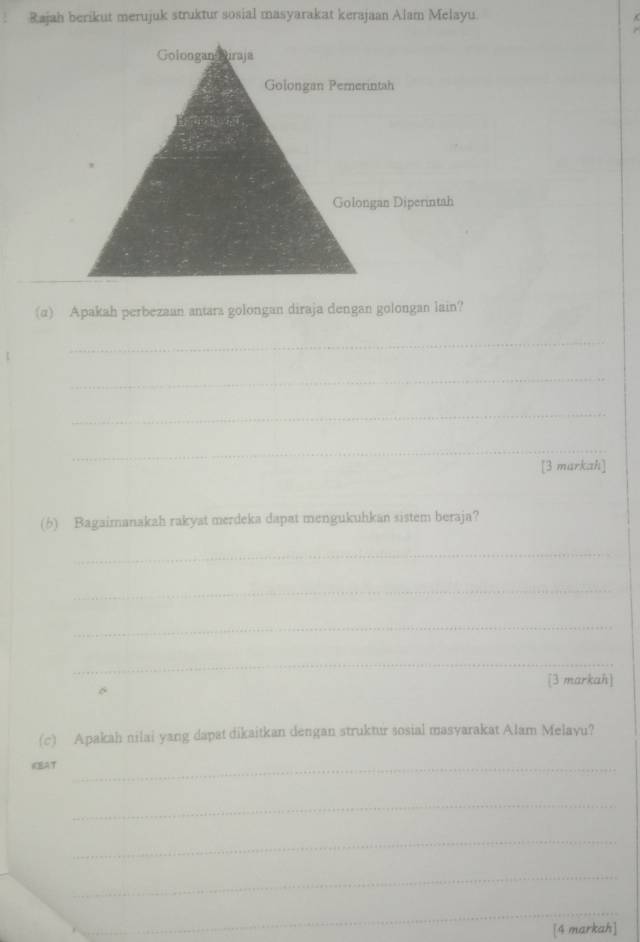 Rajah berikut merujuk struktur sosial masyarakat kerajaan Alam Melayu 
(α) Apakah perbezaan antara golongan diraja dengan golongan lain? 
_ 
_ 
_ 
_ 
[3 markah] 
(6) Bagaimanakah rakyat merdeka dapat mengukuhkan sistem beraja? 
_ 
_ 
_ 
_ 
[3 markah] 
(c) Apakah nilai yang dapat dikaitkan dengan struktur sosial masvarakat Alam Melavu? 
KCEAT_ 
_ 
_ 
_ 
_ 
[4 markah]