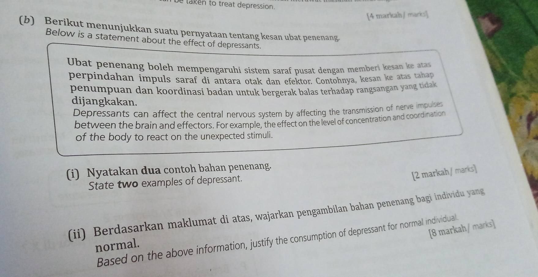 be laken to treat depression. 
[4 markah / marks] 
(b) Berikut menunjukkan suatu pernyataan tentang kesan ubat penenang. 
Below is a statement about the effect of depressants. 
Ubat penenang boleh mempengaruhi sistem saraf pusat dengan memberi kesan ke atas 
perpindahan impuls saraf di antara otak dan efektor. Contohnya, kesan ke atas tahap 
penumpuan dan koordinasi badan untuk bergerak balas terhadap rangsangan yang tidak. 
dijangkakan. 
Depressants can affect the central nervous system by affecting the transmission of nerve impulses 
between the brain and effectors. For example, the effect on the level of concentration and coordination 
of the body to react on the unexpected stimuli. 
(i) Nyatakan dua contoh bahan penenang. 
[2 markah / marks] 
State two examples of depressant. 
(ii) Berdasarkan maklumat di atas, wajarkan pengambilan bahan penenang bagi individu yang 
[8 markah / marks] 
Based on the above information, justify the consumption of depressant for normal individual. 
normal.