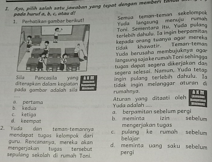 Ayo, pilih salah satu jawaban yang tepat dengan memberi tanl
pada huruf a, b, c, atau d!
1. Perhatikan gambar berikut! Semua teman-teman sekelompok
Yuda langsung menuju rumah
Toni. Sementara itu, Yuda pulang
terlebih dahulu. Ia ingin berpamitan
kepada orang tuanya agar mereka
tidak khawatir. Teman-teman
Yuda berusaha membujuknya agar
langsung saja ke rumah Toni sehingga
tugas dapat segera dikerjakan dan
segera selesai. Namun, Yuda tetap
Sila Pancasila yang
diterapkan dalam kegiatan ingin pulang terlebih dahulu. Ia
pada gambar adalah sila tidak ingin melanggar aturan di
rumahnya. AKM
a. pertama Aturan yang ditaati oleh
b. kedua Yuda adalah ___
c. ketiga a. berpamitan sebelum pergi
d. keempat b. meminta izin sebelum
mengerjakan tugas
2. Yuda dan teman-temannya c. pulang ke rumah sebelum
mendapat tugas kelompok dari
guru. Rencananya, mereka akan belajar
mengerjakan tugas tersebut d. meminta uang saku sebelum
sepulang sekolah di rumah Toni. pergi