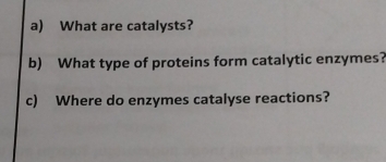 What are catalysts? 
b) What type of proteins form catalytic enzymes? 
c) Where do enzymes catalyse reactions?