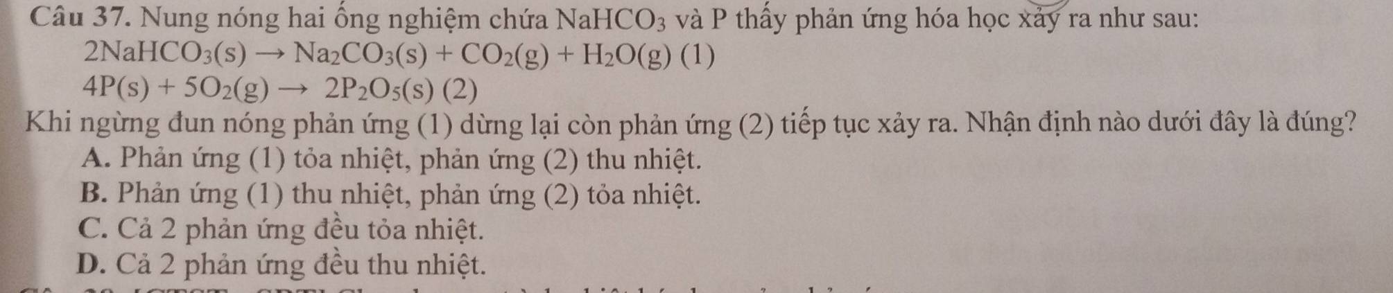 Nung nóng hai ổng nghiệm chứa I NaHCO_3 và P thấy phản ứng hóa học xảy ra như sau:
2NaHCO_3(s)to Na_2CO_3(s)+CO_2(g)+H_2O(g)(1)
4P(s)+5O_2(g)to 2P_2O_5(s)(2)
Khi ngừng đun nóng phản ứng (1) dừng lại còn phản ứng (2) tiếp tục xảy ra. Nhận định nào dưới đây là đúng?
A. Phản ứng (1) tỏa nhiệt, phản ứng (2) thu nhiệt.
B. Phản ứng (1) thu nhiệt, phản ứng (2) tỏa nhiệt.
C. Cả 2 phản ứng đều tỏa nhiệt.
D. Cả 2 phản ứng đều thu nhiệt.