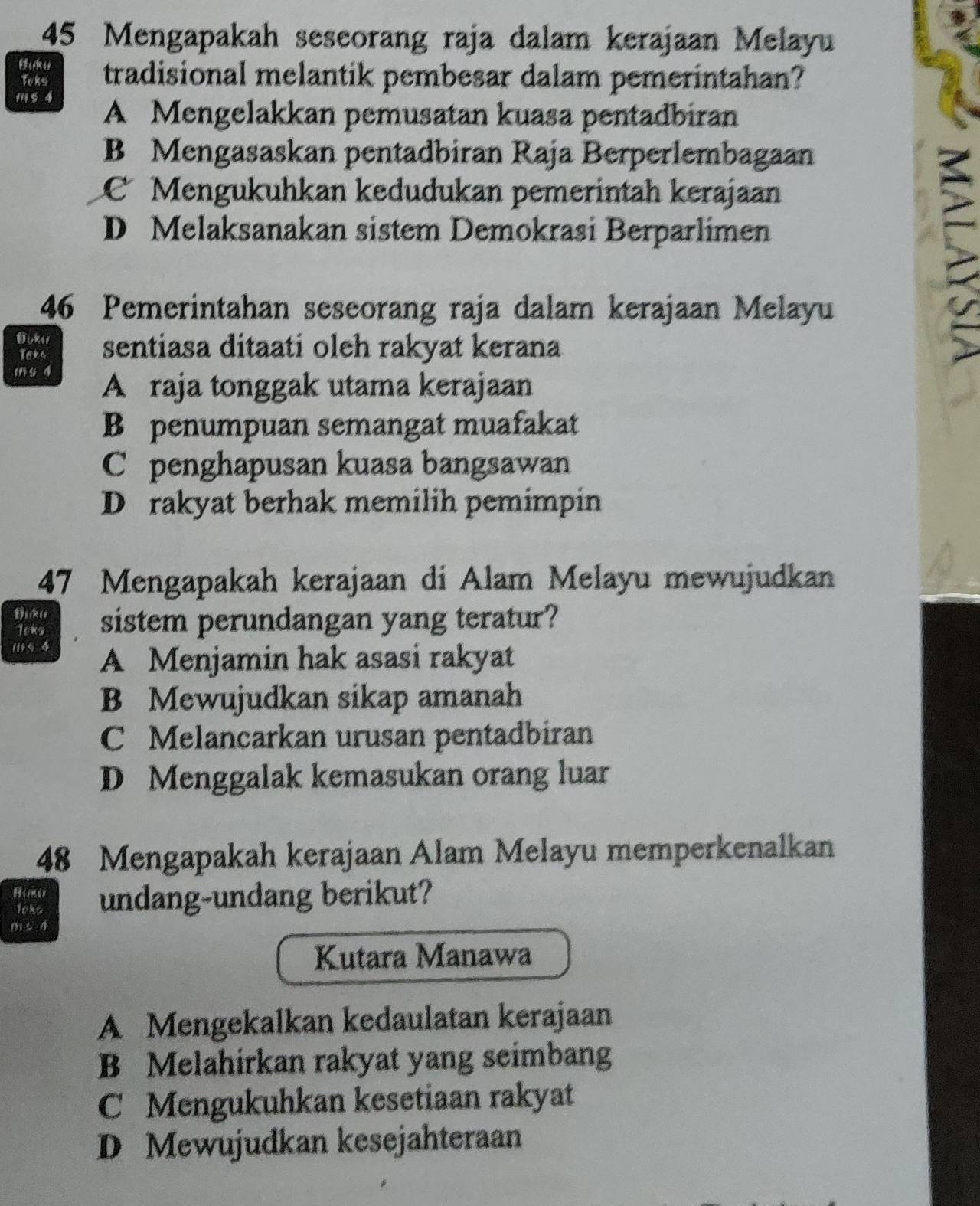 Mengapakah seseorang raja dalam kerajaan Melayu
Buku tradisional melantik pembesar dalam pemerintahan?
Teks
m s 4
A Mengelakkan pemusatan kuasa pentadbiran
B Mengasaskan pentadbiran Raja Berperlembagaan
C Mengukuhkan kedudukan pemerintah kerajaan
D Melaksanakan sistem Demokrasi Berparlimen
46 Pemerintahan seseorang raja dalam kerajaan Melayu
Bukis sentiasa ditaati oleh rakyat kerana
Taks
m s 4
A raja tonggak utama kerajaan
B penumpuan semangat muafakat
C penghapusan kuasa bangsawan
D rakyat berhak memilih pemimpin
47 Mengapakah kerajaan di Alam Melayu mewujudkan
Joks sistem perundangan yang teratur?
(5 4 A Menjamin hak asasi rakyat
B Mewujudkan sikap amanah
C Melancarkan urusan pentadbiran
D Menggalak kemasukan orang luar
48 Mengapakah kerajaan Alam Melayu memperkenalkan
Buk undang-undang berikut?
loks
() 5 4
Kutara Manawa
A Mengekalkan kedaulatan kerajaan
B Melahirkan rakyat yang seimbang
C Mengukuhkan kesetiaan rakyat
D Mewujudkan kesejahteraan