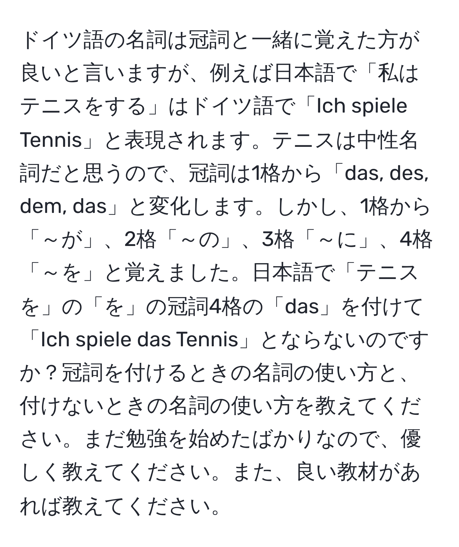 ドイツ語の名詞は冠詞と一緒に覚えた方が良いと言いますが、例えば日本語で「私はテニスをする」はドイツ語で「Ich spiele Tennis」と表現されます。テニスは中性名詞だと思うので、冠詞は1格から「das, des, dem, das」と変化します。しかし、1格から「～が」、2格「～の」、3格「～に」、4格「～を」と覚えました。日本語で「テニスを」の「を」の冠詞4格の「das」を付けて「Ich spiele das Tennis」とならないのですか？冠詞を付けるときの名詞の使い方と、付けないときの名詞の使い方を教えてください。まだ勉強を始めたばかりなので、優しく教えてください。また、良い教材があれば教えてください。