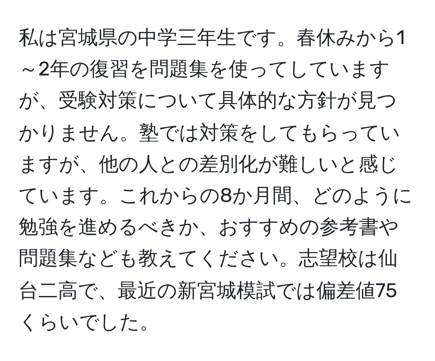 私は宮城県の中学三年生です。春休みから1～2年の復習を問題集を使ってしていますが、受験対策について具体的な方針が見つかりません。塾では対策をしてもらっていますが、他の人との差別化が難しいと感じています。これからの8か月間、どのように勉強を進めるべきか、おすすめの参考書や問題集なども教えてください。志望校は仙台二高で、最近の新宮城模試では偏差値75くらいでした。