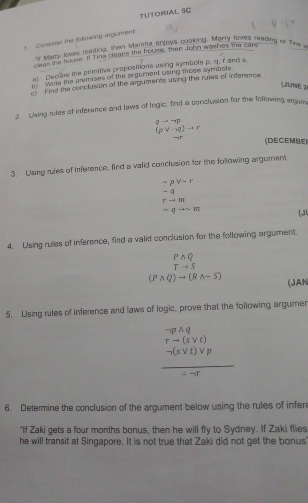 TUTORIAL 5C 
1. Consider the following argument: 
"If Marry loves reading, then Marsha enjoys cooking. Marry loves reading or Tina w 
clean the house. If Tina cleans the house, then John washes the cars' 
a) Declare the primitive propositions using symbols p, q, r and s. 
b) Write the premises of the argument using those symbols. 
c) Find the conclusion of the arguments using the rules of inference. 
(JUNE 2 
2. Using rules of inference and laws of logic, find a conclusion for the following argum
qto neg p
(pvee neg q)to r
(DECEMBER 
3. Using rules of inference, find a valid conclusion for the following argument.
sim pvee sim r
rto m
sim qto sim m
(Jl 
4. Using rules of inference, find a valid conclusion for the following argument.
Pwedge Q
Tto S
(Pwedge Q)to (Rwedge sim S)
(JAN 
5. Using rules of inference and laws of logic, prove that the following argumen
beginarrayr neg pwedge q rto (svee t)endarray
 neg (svee t)vee p/∴ neg r 
6. Determine the conclusion of the argument below using the rules of infere 
“If Zaki gets a four months bonus, then he will fly to Sydney. If Zaki flies 
he will transit at Singapore. It is not true that Zaki did not get the bonus'