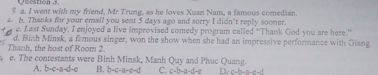 went with my friend, Mr Trung, as he loves Xuan Nam, a famous comedian.
b. Thanks for your email you sent 5 days ago and sorry I didn’t reply sooner.
c. Last Sunday, I enjoyed a live improvised comedy program called “Thank God you are here.”
d. Binh Minsk, a famous singer, won the show when she had an impressive performance with Giang
Thanh, the host of Room 2.
e. The contestants were Binh Minsk, Manh Quy and Phuc Quang.
A. b-c-a-d-e B. b-c-a-e-d C. c-b-a-d-e D. c-b-a-e-d