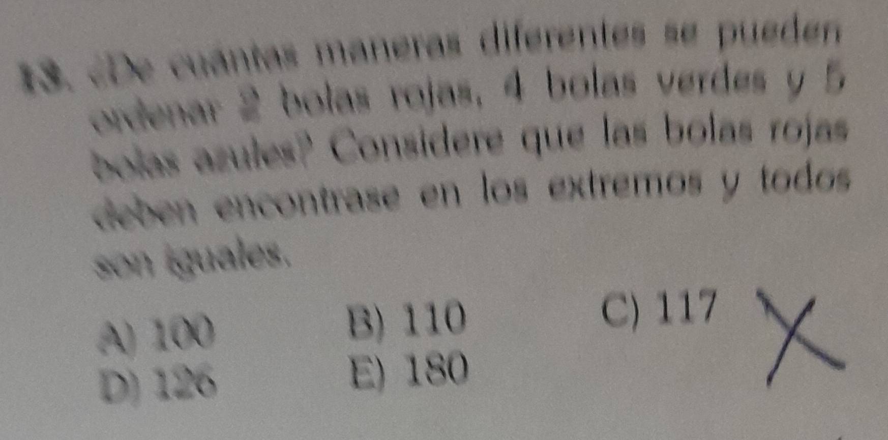 De cuantas maneras diferentes se pueden
ordenar 2 bolas rojas, 4 bolas verdes y 5
bolas azules? Considere que las bolas rojas
deben encontrase en los extremos y todos
son iguales.
A) 100 B) 110
C) 117
D) 126 E) 180