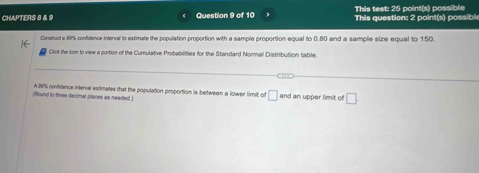 This test: 25 point(s) possible 
CHAPTERS 8 & 9 Question 9 of 10 > This question: 2 point(s) possibl 
Construct a 99% confidence interval to estimate the population proportion with a sample proportion equal to 0.80 and a sample size equal to 150. 
Click the icon to view a portion of the Cumulative Probabilities for the Standard Normal Distribution table. 
A 99% confidence interval estimates that the population proportion is between a lower limit of □
(Round to three decimal places as needed.) and an upper limit of □.