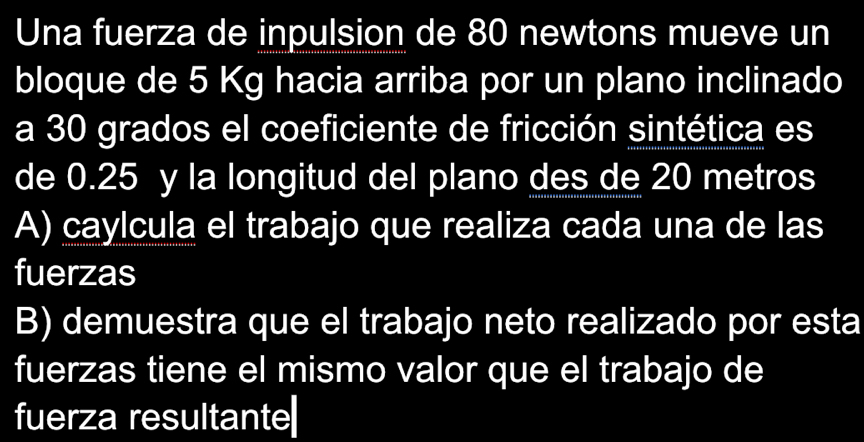 Una fuerza de inpulsion de 80 newtons mueve un
bloque de 5 Kg hacia arriba por un plano inclinado
a 30 grados el coeficiente de fricción sintética es
de 0.25 y la longitud del plano des de 20 metros
A) caylcula el trabajo que realiza cada una de las
fuerzas
B) demuestra que el trabajo neto realizado por esta
fuerzas tiene el mismo valor que el trabajo de
fuerza resultante