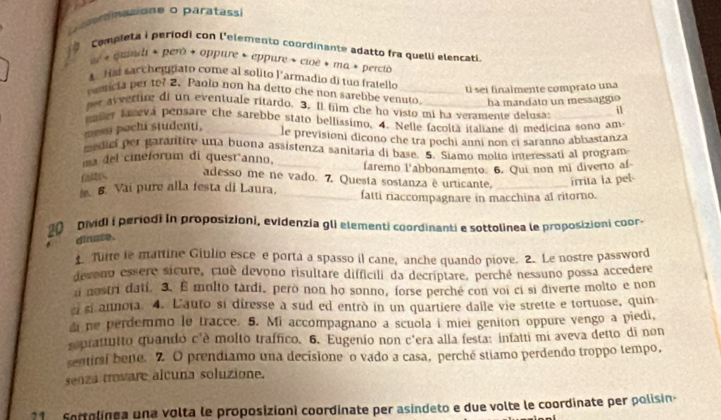 rnasione o paratasi
0  completa i periodi con l'elemento coordinante adatto fra quelli elencati.
er + clnd + però + oppure * eppure » cioë + ma » percio
1. Hai sarcheggiato come al solito l'armadio di tuo fratello
U sei finalmente comprato una
pamicia per to? 2. Paolo non ha detto che non sarelibe venuto. ha mandato un messaggio
er avertire di un eventuale ritardo. 3. Il film che ho visto mi ha veramente delusa: i1
paller faceva pensare che sarebbe stato bellíssimo, 4. Nelle facoltà italiane di medicina sono am-
messi pochi studenti,
le previsioni dicono che tra pochi anni non ei saranno abbastanza
medicí per garantire una buona assistenza sanitaria di base. 5. Siamo molto interessati al program
ma del cineforum di quest anno,_
faremo l'abbonamento. 6. Qui non mi diverto af
fte,
adesso me ne vado. 7. Questa sostanza ê urticante,_
irrita la pel
. 6. Vai pure alla festa di Laura,_
fatti riaccompagnare in macchina al ritorno.
pividi i periodi in proposizioni, evidenzia gli elementi coordinanti e sottolinea le proposizioni coor 
dinate.
1. Turte le mattine Giulio esce e porta a spasso il cane, anche quando piove. 2. Le nostre password
devono essere sicure, ciué devono risultare difficili da decriptare, perché nessuno possa accedere
nostri dati. 3. E molto tardi, però non họ sonno, forse perché con voi ci si diverte molto e non
ci si annoia. 4. L'auto si diresse a sud ed entrò in un quartiere dalle vie strette e tortuose, quin
di ne perdemmo le tracce. 5. Mi accompagnano a scuola i miei geniton oppure vengo a piedi,
seprattutto quando c'è molto traffico. 6. Eugenio non c'era alla festa: infatti mi aveva detto di non
sentirsi bene. 7 O prendiamo una decisione o vado a casa, perché stiamo perdendo troppo tempo,
senza trovare alcuna soluzione.
1   Sortolinea una volta le proposizioni coordinate per asindeto e due volte le coordinate per polisin-