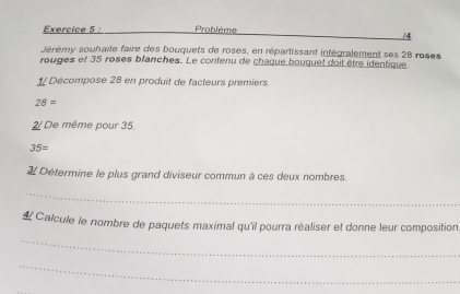 Problème 
/4 
Jérémy souhaite faire des bouquets de roses, en répartissant intégralement ses 28 roses 
rouges et 35 roses blanches. Le confenu de chaque bouquet doit être identique 
1/ Décompose 28 en produit de facteurs premiers.
28=
2/ De même pour 35,
35=
Détermine le plus grand diviseur commun à ces deux nombres. 
_ 
_ 
4 Calcule le nombre de paquets maximal qu'il pourra réaliser et donne leur composition 
_