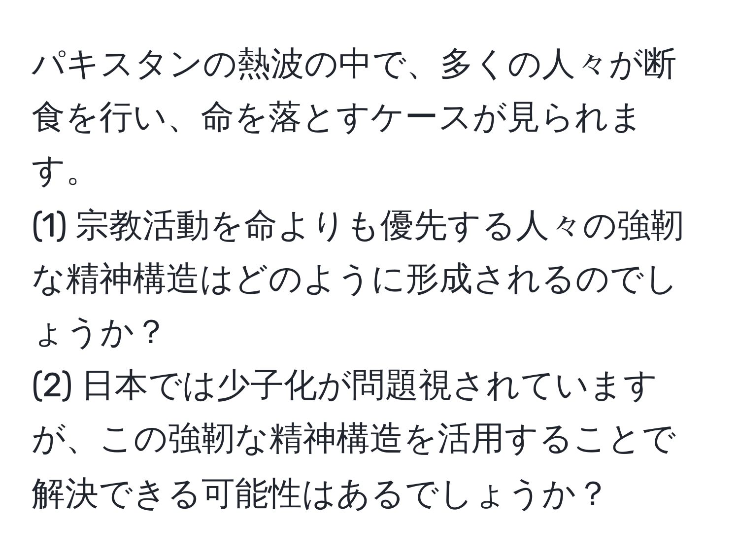 パキスタンの熱波の中で、多くの人々が断食を行い、命を落とすケースが見られます。  
(1) 宗教活動を命よりも優先する人々の強靭な精神構造はどのように形成されるのでしょうか？  
(2) 日本では少子化が問題視されていますが、この強靭な精神構造を活用することで解決できる可能性はあるでしょうか？