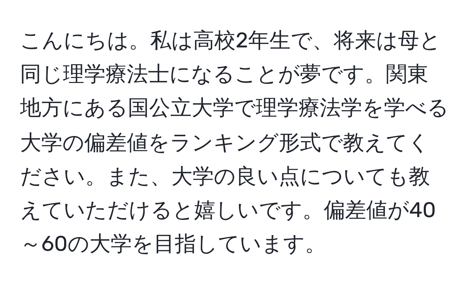 こんにちは。私は高校2年生で、将来は母と同じ理学療法士になることが夢です。関東地方にある国公立大学で理学療法学を学べる大学の偏差値をランキング形式で教えてください。また、大学の良い点についても教えていただけると嬉しいです。偏差値が40～60の大学を目指しています。