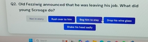 Old Fezziwig announced that he was leaving his job. What did
young Scrooge do?
Not in story Rush over to him Beg him to stay Drop his wine glass
Shake his head sadly
Search