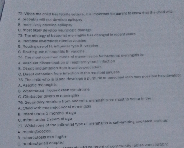 When the child has febrile seizure, it is important for parent to know that the child will:
A. probably will not develop epilepsy
B. most likely develop epilepsy
C. most likely develop neurologic damage
73. The etiology of bacterial meningitis has changed in recent years:
A. Increase awareness rubella vaccine
B. Routing use of H. influenza type B- vaccine
C. Routing use of hepatitis B- vaccine
74. The most common mode of transmission for bacterial meningitis is:
A. Vascular dissemination of respiratory tract infection
B. Direct implantation from invasive procedure
C. Direct extension from infection in the mastoid sinuses
75. The child who is ill and develops a purpuric or petechial rash may possible has develop:
A. Aseptic meningitis
B. Waterhoust- fredericksen symdrome
C. Citobacter diversus meningitis
76. Secondary problem from bacterial meningitis are most to occur in the :
A. Child with meningococcal meningitis
B. Infant under 2 months of age
C. Infant under 2 years of age
77. Which one of the following type of meningitis is self-limiting and least serious:
A. meningococcal
B. tuberculosis meningitis
C. nonbacterial( aseptic)
hould he target of community rabies vaccination: