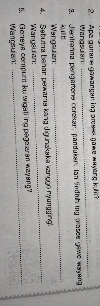 Apa gunane gawangan ing proses gawe wayang kulit? 
Wangsulan: 
_ 
3. Jlentrehna pangertene corekan, pandukan, lan tindhih ing proses gawe wayang 
kulit! 
Wangsulan: 
_ 
4. Sebutna bahan pewarna kang digunakake kanggo nyungging! 
Wangsulan: 
_ 
5. Geneya cempurit iku wigati ing pagelaran wayang? 
Wangsulan: