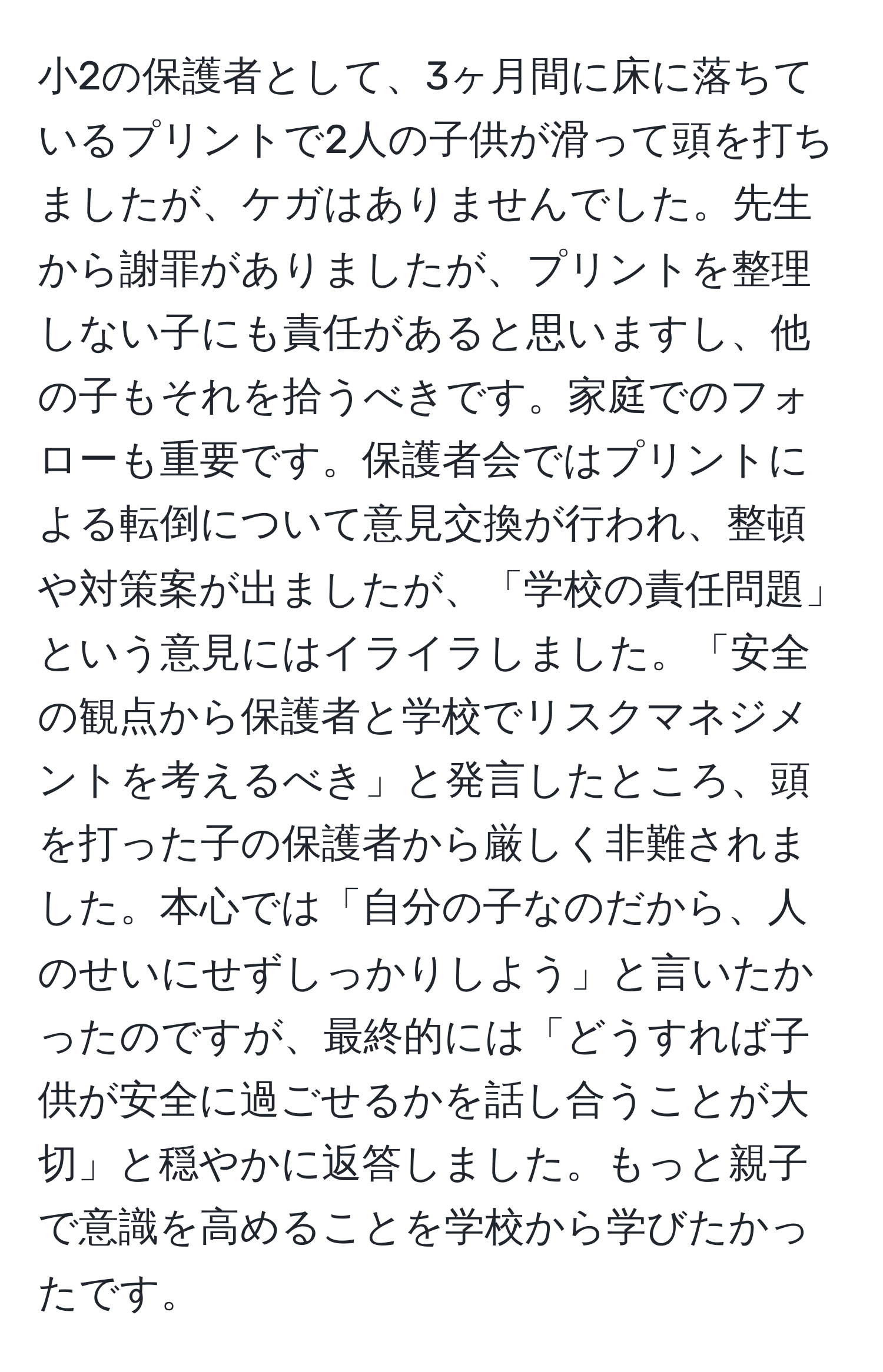 小2の保護者として、3ヶ月間に床に落ちているプリントで2人の子供が滑って頭を打ちましたが、ケガはありませんでした。先生から謝罪がありましたが、プリントを整理しない子にも責任があると思いますし、他の子もそれを拾うべきです。家庭でのフォローも重要です。保護者会ではプリントによる転倒について意見交換が行われ、整頓や対策案が出ましたが、「学校の責任問題」という意見にはイライラしました。「安全の観点から保護者と学校でリスクマネジメントを考えるべき」と発言したところ、頭を打った子の保護者から厳しく非難されました。本心では「自分の子なのだから、人のせいにせずしっかりしよう」と言いたかったのですが、最終的には「どうすれば子供が安全に過ごせるかを話し合うことが大切」と穏やかに返答しました。もっと親子で意識を高めることを学校から学びたかったです。