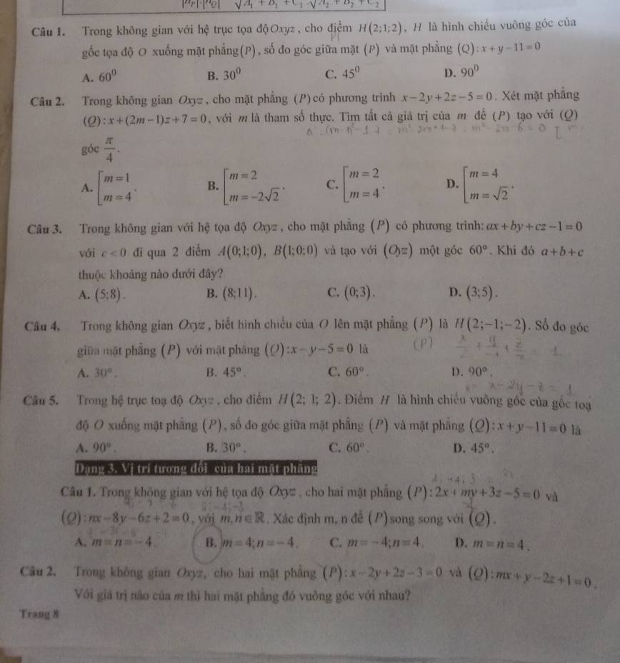 sqrt(a_1)+a_1+c_1+a_2+c_2
Câu I. Trong không gian với hệ trục tọa độOxyz, cho điểm H(2;1;2) , H là hình chiếu vuông góc của
gốc tọa độ O xuống mặt phẳng(P), số đo góc giữa mặt (P) và mặt phẳng (Q):x+y-11=0
A. 60° B. 30° C. 45° D. 90°
Câu 2. Trong không gian Oxyz , cho mặt phẳng (P) có phương trinh x-2y+2z-5=0. Xét mặt phẳng
(2) :x+(2m-1)z+7=0 , với m là tham số thực. Tìm tất cả giá trị của m để (P) tạo với (Q)
góc  π /4 .
A. beginarrayl m=1 m=4endarray. . B. beginbmatrix m=2 m=-2sqrt(2)endarray. . C. beginbmatrix m=2 m=4^(·)endarray. D. beginarrayl m=4 m=sqrt(2)endarray. .
Câu 3. Trong không gian với hệ tọa độ Oxyz , cho mặt phẳng (P) có phương trình: ax+by+cz-1=0
với c<0</tex> đi qua 2 điểm A(0;1;0),B(1;0;0) và tạo với (O_yz) một góc 60°. Khi đó a+b+c
thuộc khoảng nào dưới đây?
A. (5:8). B. (8;11). C. (0;3). D. (3;5).
Câu 4. Trong không gian Oxyz , biết hình chiếu của O lên mặt phẳng (P) là H(2;-1;-2). Số đo góc
giữa mặt phẳng (P) với mặt pháng (Q):x-y-5=0 là (P)
A. 30°. B. 45°. C. 60°. D. 90°
Câu 5. Trong hệ trục toạ độ Oxyz , cho điểm H(2;1;2). Điểm # là hình chiếu vuông gốc của gốc toạ
độ O xuống mặt phẳng (P), số đo góc giữa mặt phẳng (P) và mặt phẳng (Q):x+y-11=0 là
A. 90°. B. 30°. C. 60°. D. 45°.
Dụng 3. Vị trí tương đổi của hai mặt phăng
Câu 1. Trong không gian với hệ tọa độ Oxyz , cho hai mặt phẳng (P): 2x+my+3z-5=0 và
(0) :nx-8y-6z+2=0 , yới m,n∈ R. Xác định m, n đễ (P)song song với (Q).
A. m=n=-4. B. m=4;n=-4. C. m=-4;n=4, D. m=n=4.
Câu 2. Trong không gian Oxyz, cho hai mặt phẳng (P): x-2y+2z-3=0 và (Q):mx+y-2z+1=0.
Với giả trị nào của m thì hai mặt phẳng đó vuỡng góc với nhau?
Trang 8