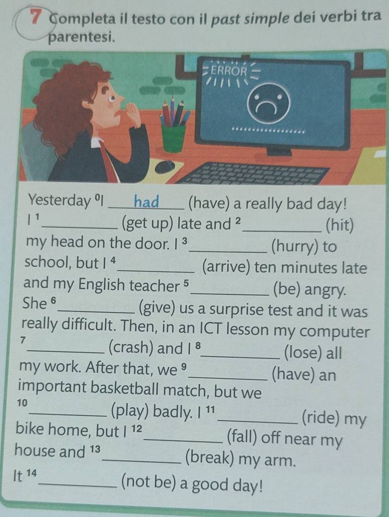 Completa il testo con il past simple dei verbi tra 
parentesi. 
ERROR 
Yesterday % I _had___ (have) a really bad day! 
l^1 
_(get up) late and ²_ (hit) 
my head on the door. I^3 _ (hurry) to 
school, but 1^4 _ (arrive) ten minutes late 
and my English teacher 5_ (be) angry. 
She 6_ (give) us a surprise test and it was 
really difficult. Then, in an ICT lesson my computer 
7 
_(crash) and |^8 _ (lose) all 
my work. After that, we ⁹_ (have) an 
important basketball match, but we 
10 
_(play) badly. |^11 _(ride) my 
bike home, but |^12 _ (fall) off near my 
house and 13_ (break) my arm.
It^(14) _ (not be) a good day!