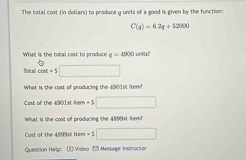 The total cost (in dollars) to produce q units of a good is given by the function:
C(q)=6.2q+52000
What is the total cost to produce q=4900 units? 
Total cos t=$□
What is the cost of producing the 4901st item? 
Cost of the 4901st item =$ ^ □ 
What is the cost of producing the 4899st item? 
Cost of the 48 99st item =$
Question Help: Video Message instructor