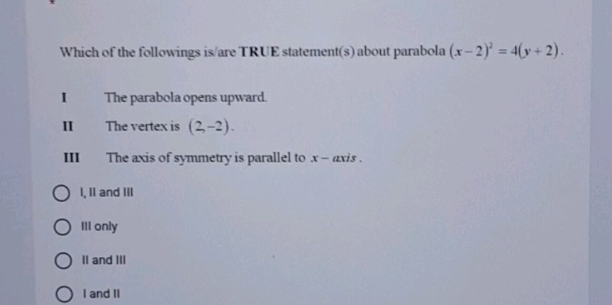 Which of the followings is/are TRUE statement(s) about parabola (x-2)^2=4(y+2). 
I The parabola opens upward.
I£ The vertex is (2,-2). 
III The axis of symmetry is parallel to x - axis .
I, II and III
III only
II and III
I and II