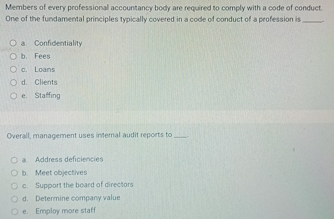 Members of every professional accountancy body are required to comply with a code of conduct.
One of the fundamental principles typically covered in a code of conduct of a profession is _.
a. Confidentiality
b. Fees
c. Loans
d. Clients
e. Staffing
Overall, management uses internal audit reports to _.
a. Address deficiencies
b. Meet objectives
c. Support the board of directors
d. Determine company value
e. Employ more staff