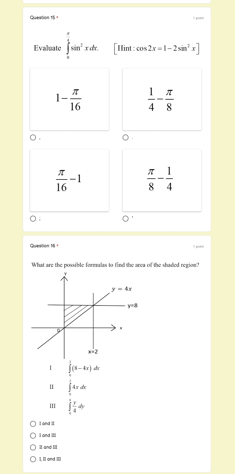 Evaluate ∈tlimits _0^((frac π)4)sin^2xdx. Hint : cos 2x=1-2sin^2x]
1- π /16 
 1/4 - π /8 
 π /16 -1
 π /8 - 1/4 
Question 16 1 point
What are the possible formulas to find the area of the shaded region?
1 ∈tlimits _0^(2(8-4x)dx
II ∈tlimits _0^24xdx
III ∈tlimits _0^8frac y)4dy
I and II
I and III
II and III
I, II and III